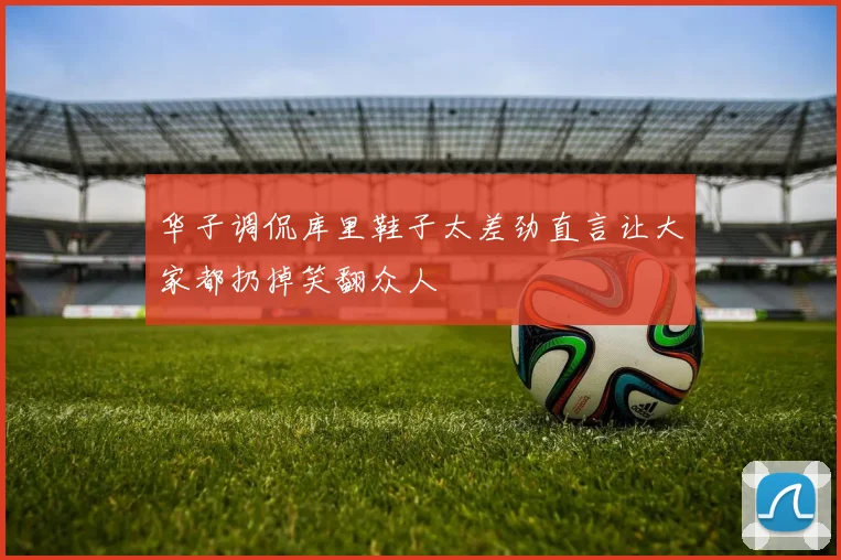 华子调侃库里鞋子太差劲直言让大家都扔掉笑翻众人