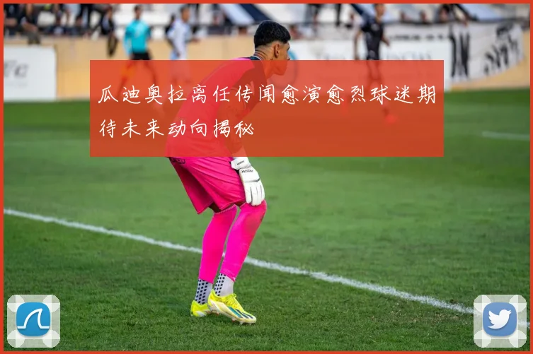 瓜迪奥拉离任传闻愈演愈烈球迷期待未来动向揭秘