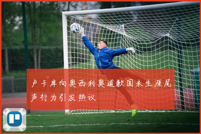 卢卡库向奥西利奥道歉国米生涯尾声行为引发热议