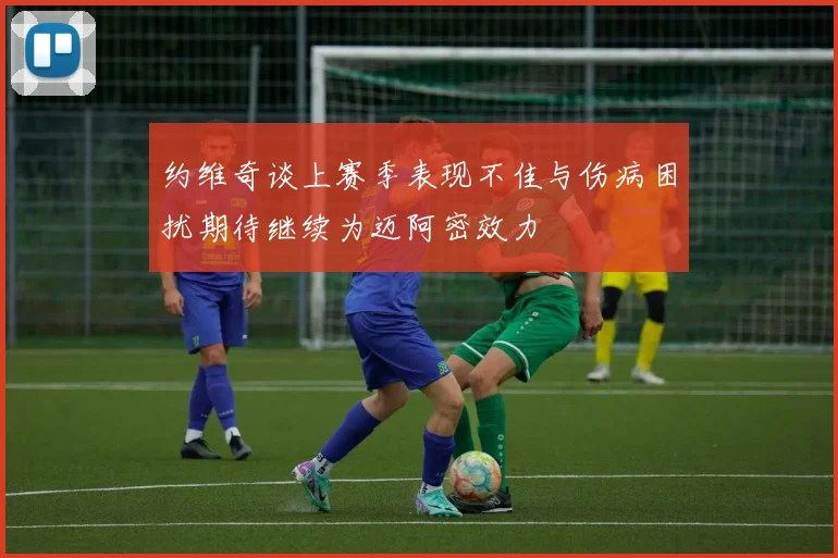 约维奇谈上赛季表现不佳与伤病困扰期待继续为迈阿密效力