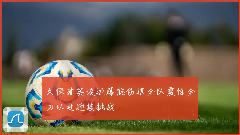 久保建英谈远藤航伤退全队震惊全力以赴迎接挑战