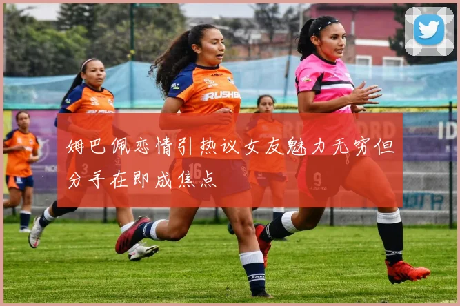 姆巴佩恋情引热议女友魅力无穷但分手在即成焦点