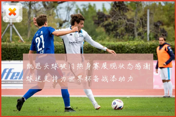 凯恩头球破门热身赛展现状态感谢球迷支持为世界杯备战添动力