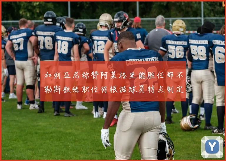 加利亚尼称赞阿莱格里能胜任那不勒斯教练职位将根据球员特点制定战术