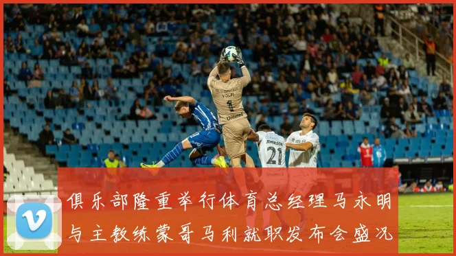 俱乐部隆重举行体育总经理马永明与主教练蒙哥马利就职发布会盛况回顾