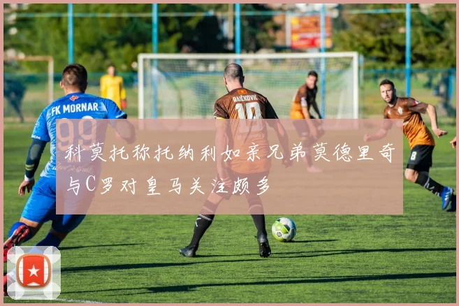 科莫托称托纳利如亲兄弟莫德里奇与C罗对皇马关注颇多