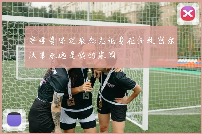 字母哥坚定表态无论身在何处密尔沃基永远是我的家园