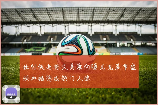 独行侠老将交易意向曝光克莱华盛顿加福德成热门人选