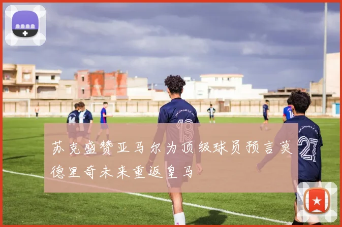 苏克盛赞亚马尔为顶级球员预言莫德里奇未来重返皇马