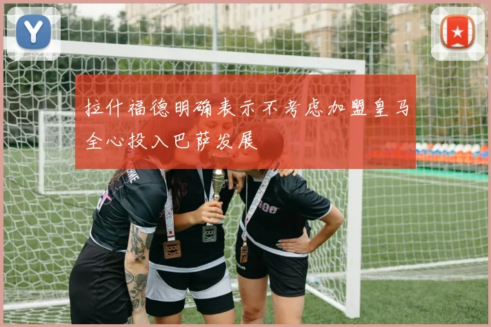拉什福德明确表示不考虑加盟皇马全心投入巴萨发展