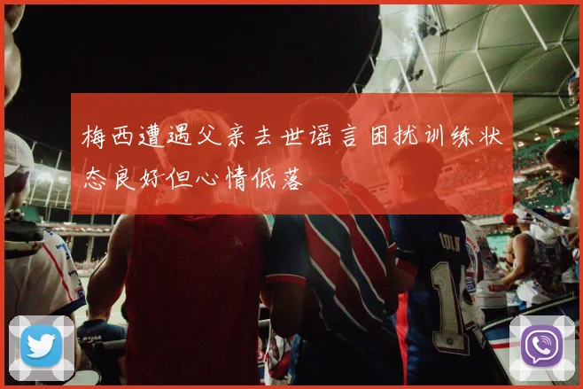 梅西遭遇父亲去世谣言困扰训练状态良好但心情低落