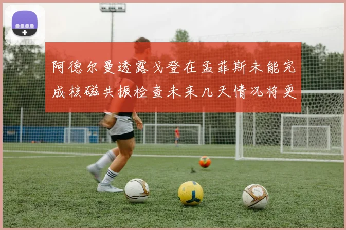 阿德尔曼透露戈登在孟菲斯未能完成核磁共振检查未来几天情况将更清晰